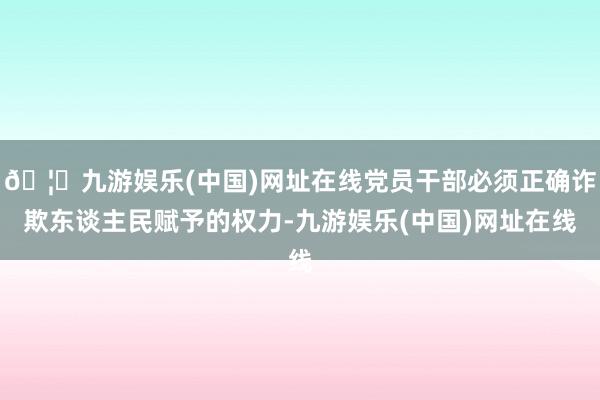 🦄九游娱乐(中国)网址在线党员干部必须正确诈欺东谈主民赋予的权力-九游娱乐(中国)网址在线