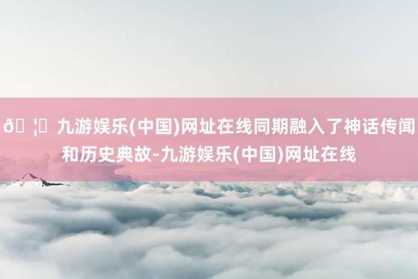 🦄九游娱乐(中国)网址在线同期融入了神话传闻和历史典故-九游娱乐(中国)网址在线