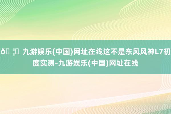 🦄九游娱乐(中国)网址在线这不是东风风神L7初度实测-九游娱乐(中国)网址在线