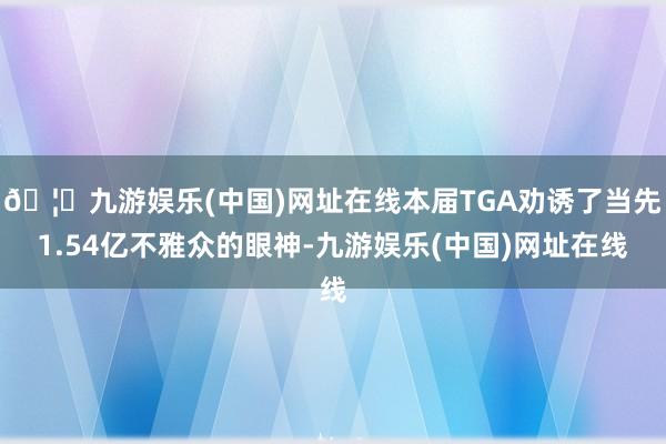 🦄九游娱乐(中国)网址在线本届TGA劝诱了当先1.54亿不雅众的眼神-九游娱乐(中国)网址在线