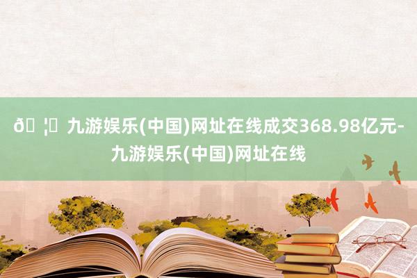 🦄九游娱乐(中国)网址在线成交368.98亿元-九游娱乐(中国)网址在线