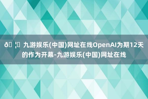 🦄九游娱乐(中国)网址在线OpenAI为期12天的作为开幕-九游娱乐(中国)网址在线