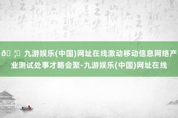 🦄九游娱乐(中国)网址在线激动移动信息网络产业测试处事才略会聚-九游娱乐(中国)网址在线