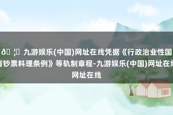 🦄九游娱乐(中国)网址在线凭据《行政治业性国有钞票料理条例》等轨制章程-九游娱乐(中国)网址在线