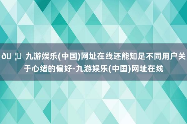 🦄九游娱乐(中国)网址在线还能知足不同用户关于心绪的偏好-九游娱乐(中国)网址在线