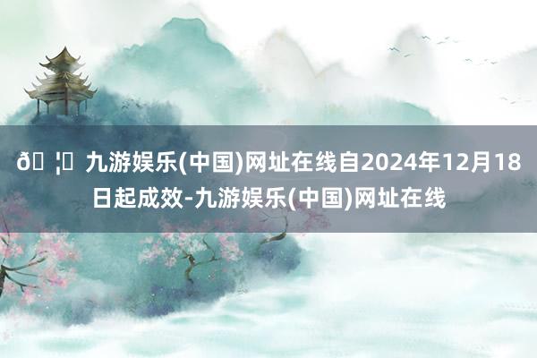 🦄九游娱乐(中国)网址在线自2024年12月18日起成效-九游娱乐(中国)网址在线