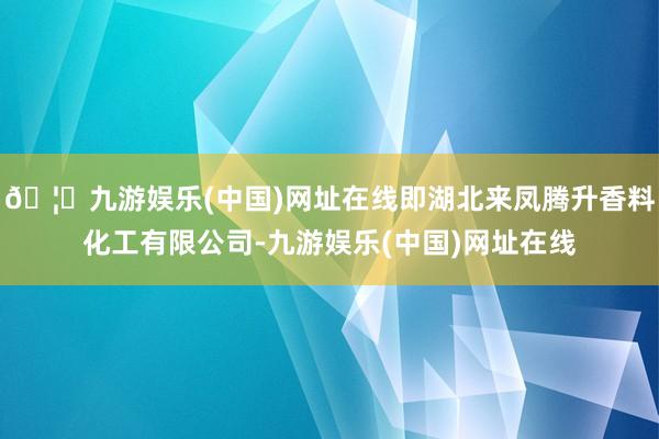 🦄九游娱乐(中国)网址在线即湖北来凤腾升香料化工有限公司-九游娱乐(中国)网址在线