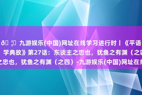 🦄九游娱乐(中国)网址在线学习进行时丨《平语近东谈主——看漫画，学典故》第27话：东谈主之忠也，犹鱼之有渊（之四）-九游娱乐(中国)网址在线