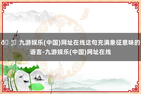 🦄九游娱乐(中国)网址在线这句充满象征意味的语言-九游娱乐(中国)网址在线