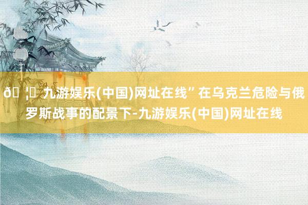 🦄九游娱乐(中国)网址在线”在乌克兰危险与俄罗斯战事的配景下-九游娱乐(中国)网址在线