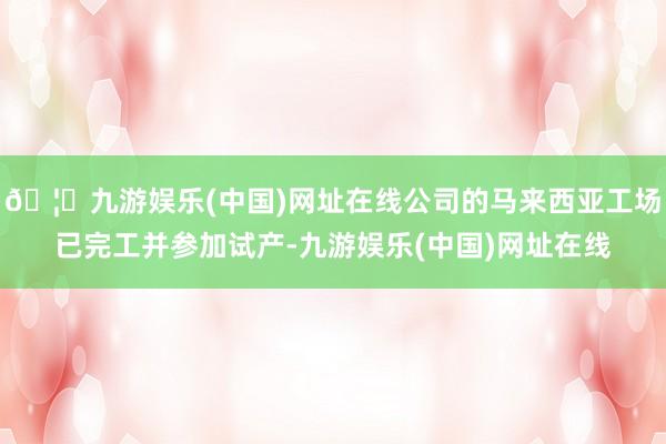 🦄九游娱乐(中国)网址在线公司的马来西亚工场已完工并参加试产-九游娱乐(中国)网址在线