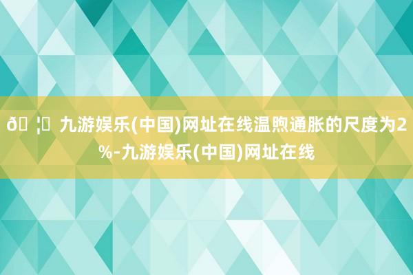 🦄九游娱乐(中国)网址在线温煦通胀的尺度为2%-九游娱乐(中国)网址在线