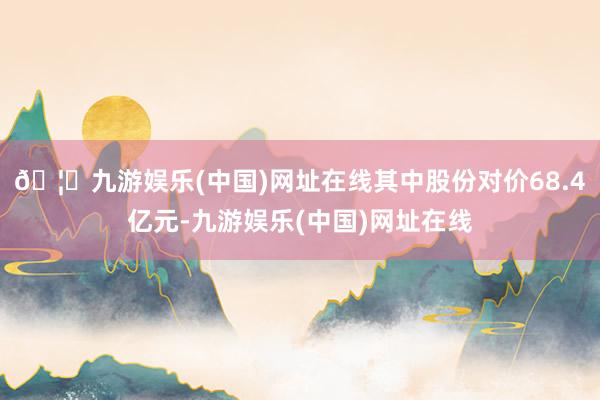 🦄九游娱乐(中国)网址在线其中股份对价68.4亿元-九游娱乐(中国)网址在线