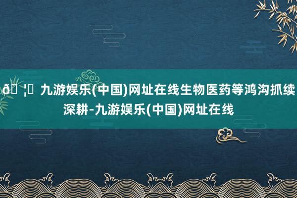 🦄九游娱乐(中国)网址在线生物医药等鸿沟抓续深耕-九游娱乐(中国)网址在线