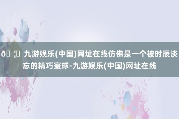 🦄九游娱乐(中国)网址在线仿佛是一个被时辰淡忘的精巧寰球-九游娱乐(中国)网址在线