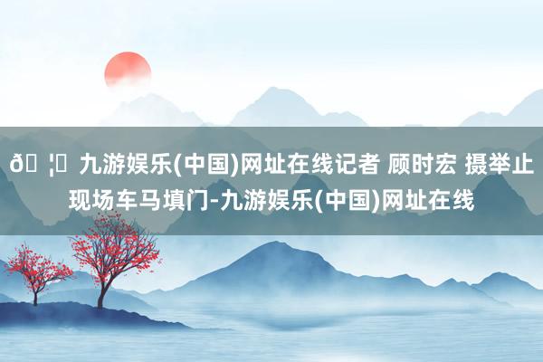 🦄九游娱乐(中国)网址在线记者 顾时宏 摄举止现场车马填门-九游娱乐(中国)网址在线