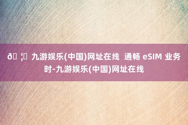 🦄九游娱乐(中国)网址在线  通畅 eSIM 业务时-九游娱乐(中国)网址在线