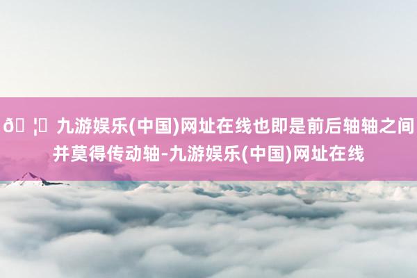 🦄九游娱乐(中国)网址在线也即是前后轴轴之间并莫得传动轴-九游娱乐(中国)网址在线