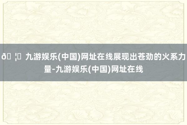 🦄九游娱乐(中国)网址在线展现出苍劲的火系力量-九游娱乐(中国)网址在线