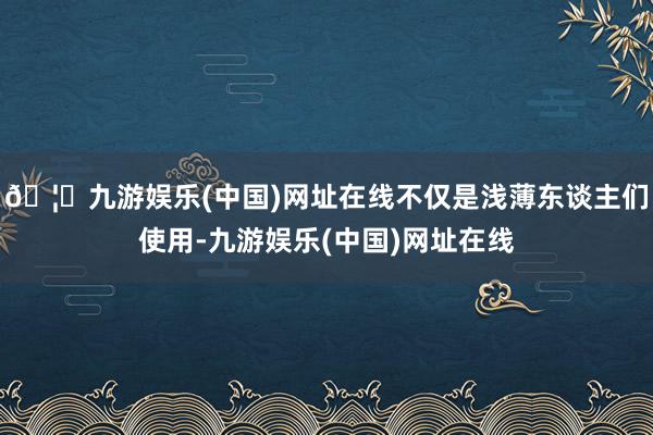 🦄九游娱乐(中国)网址在线不仅是浅薄东谈主们使用-九游娱乐(中国)网址在线