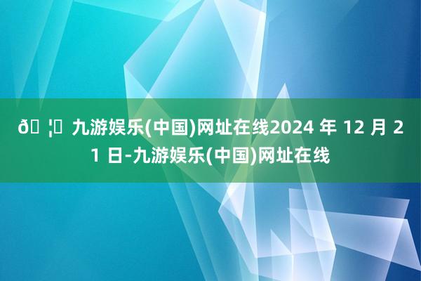 🦄九游娱乐(中国)网址在线2024 年 12 月 21 日-九游娱乐(中国)网址在线