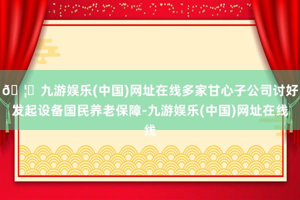 🦄九游娱乐(中国)网址在线多家甘心子公司讨好发起设备国民养老保障-九游娱乐(中国)网址在线