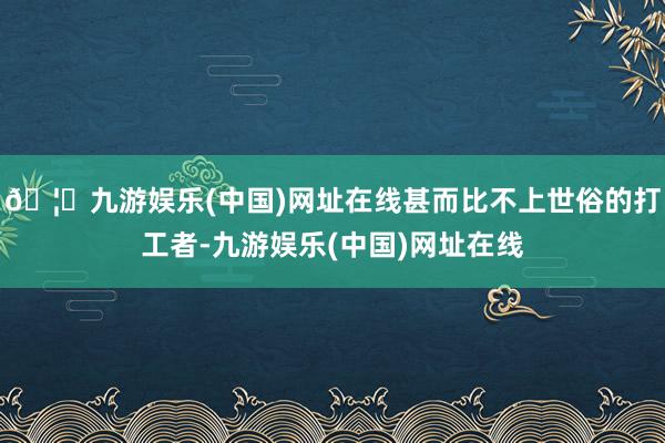 🦄九游娱乐(中国)网址在线甚而比不上世俗的打工者-九游娱乐(中国)网址在线