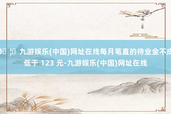 🦄九游娱乐(中国)网址在线每月笔直的待业金不成低于 123 元-九游娱乐(中国)网址在线