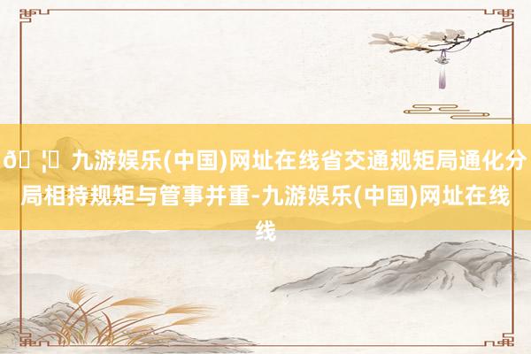 🦄九游娱乐(中国)网址在线省交通规矩局通化分局相持规矩与管事并重-九游娱乐(中国)网址在线