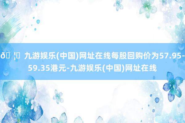 🦄九游娱乐(中国)网址在线每股回购价为57.95-59.35港元-九游娱乐(中国)网址在线