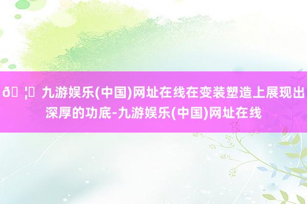 🦄九游娱乐(中国)网址在线在变装塑造上展现出深厚的功底-九游娱乐(中国)网址在线