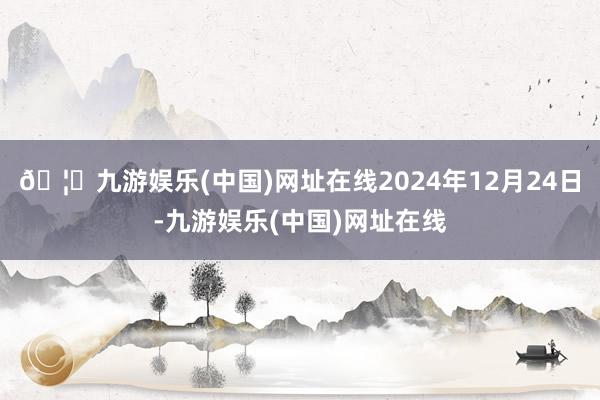 🦄九游娱乐(中国)网址在线2024年12月24日-九游娱乐(中国)网址在线