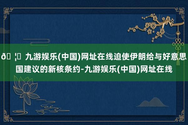 🦄九游娱乐(中国)网址在线迫使伊朗给与好意思国建议的新核条约-九游娱乐(中国)网址在线