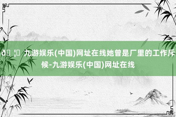 🦄九游娱乐(中国)网址在线她曾是厂里的工作斥候-九游娱乐(中国)网址在线