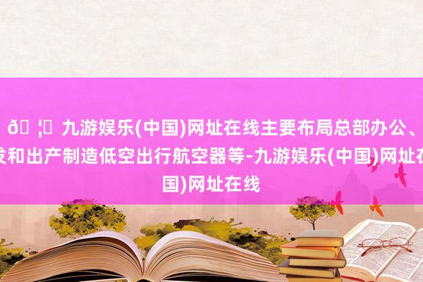 🦄九游娱乐(中国)网址在线主要布局总部办公、研发和出产制造低空出行航空器等-九游娱乐(中国)网址在线