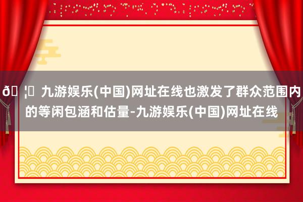 🦄九游娱乐(中国)网址在线也激发了群众范围内的等闲包涵和估量-九游娱乐(中国)网址在线