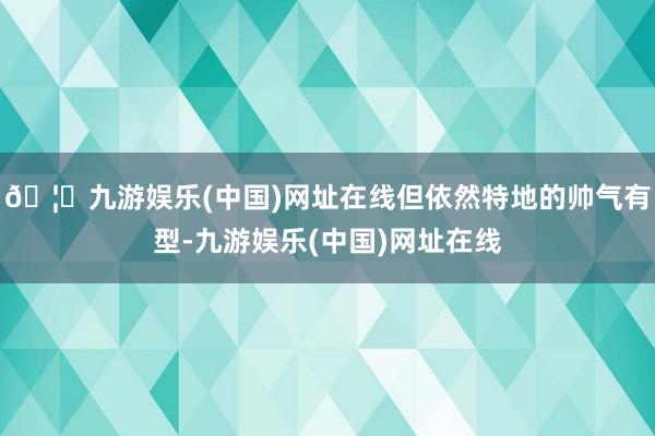 🦄九游娱乐(中国)网址在线但依然特地的帅气有型-九游娱乐(中国)网址在线