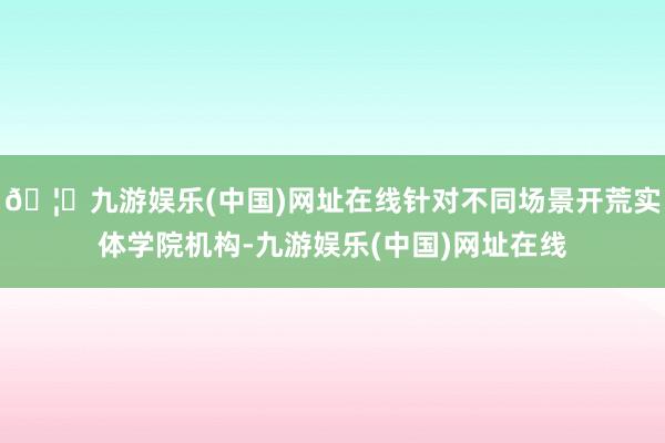 🦄九游娱乐(中国)网址在线针对不同场景开荒实体学院机构-九游娱乐(中国)网址在线