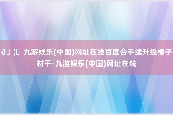 🦄九游娱乐(中国)网址在线百度合手续升级模子材干-九游娱乐(中国)网址在线