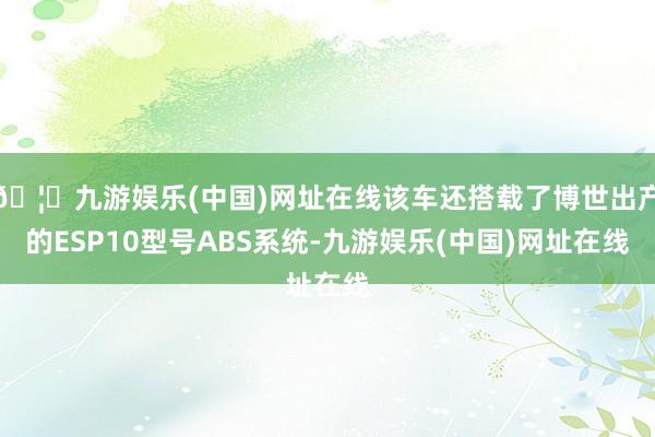 🦄九游娱乐(中国)网址在线该车还搭载了博世出产的ESP10型号ABS系统-九游娱乐(中国)网址在线