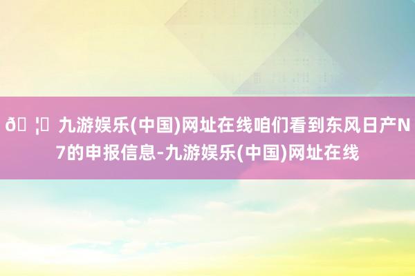 🦄九游娱乐(中国)网址在线咱们看到东风日产N7的申报信息-九游娱乐(中国)网址在线