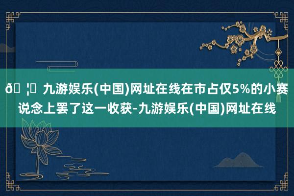 🦄九游娱乐(中国)网址在线在市占仅5%的小赛说念上罢了这一收获-九游娱乐(中国)网址在线