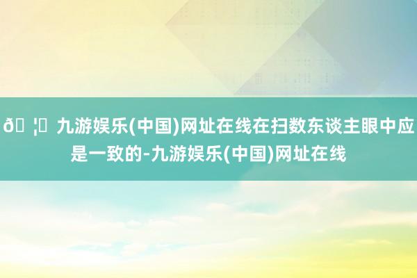 🦄九游娱乐(中国)网址在线在扫数东谈主眼中应是一致的-九游娱乐(中国)网址在线