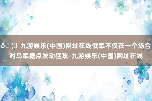 🦄九游娱乐(中国)网址在线俄军不仅在一个场合对乌军据点发动猛攻-九游娱乐(中国)网址在线