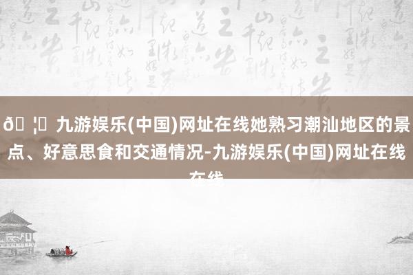 🦄九游娱乐(中国)网址在线她熟习潮汕地区的景点、好意思食和交通情况-九游娱乐(中国)网址在线