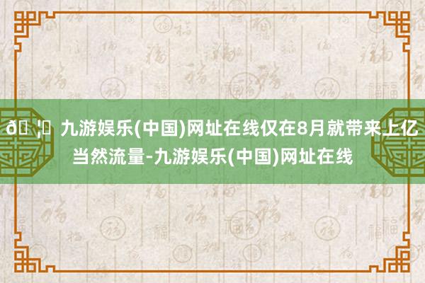 🦄九游娱乐(中国)网址在线仅在8月就带来上亿当然流量-九游娱乐(中国)网址在线