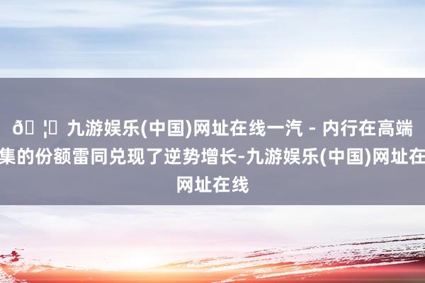 🦄九游娱乐(中国)网址在线一汽 - 内行在高端市集的份额雷同兑现了逆势增长-九游娱乐(中国)网址在线