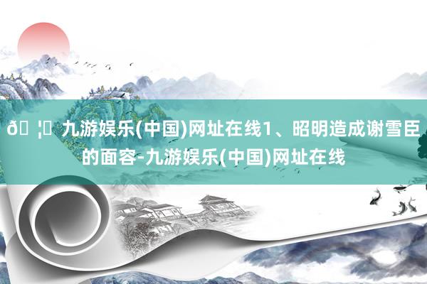 🦄九游娱乐(中国)网址在线1、昭明造成谢雪臣的面容-九游娱乐(中国)网址在线