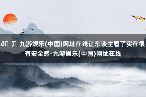 🦄九游娱乐(中国)网址在线让东谈主看了实在很有安全感-九游娱乐(中国)网址在线