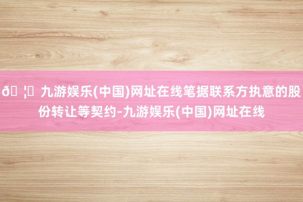 🦄九游娱乐(中国)网址在线笔据联系方执意的股份转让等契约-九游娱乐(中国)网址在线